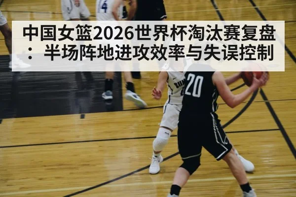 中国女篮2026世界杯淘汰赛复盘：半场阵地进攻效率与失误控制